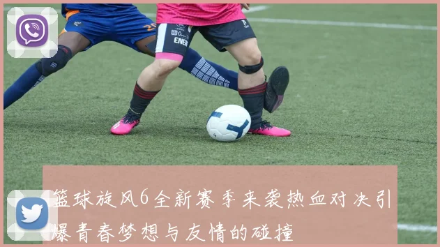 篮球旋风6全新赛季来袭热血对决引爆青春梦想与友情的碰撞