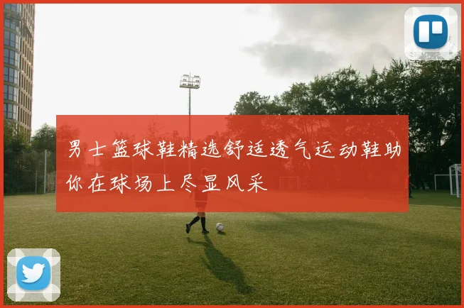 男士篮球鞋精选舒适透气运动鞋助你在球场上尽显风采