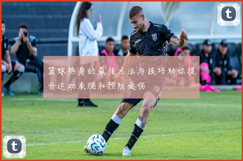 篮球热身的最佳方法与技巧助你提升运动表现和预防受伤