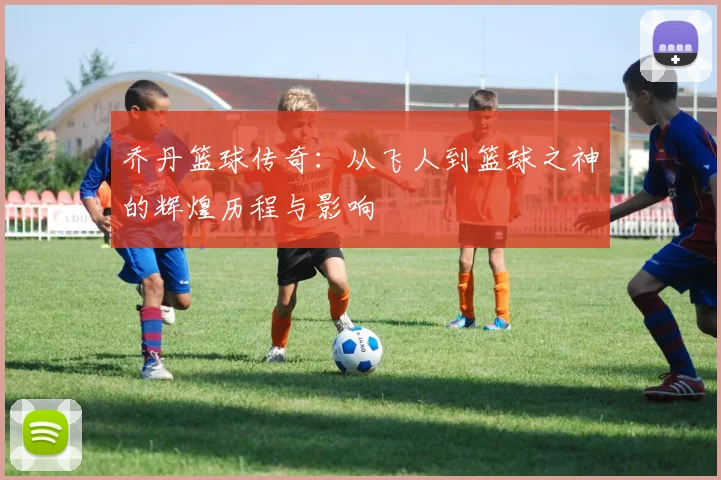 乔丹篮球传奇：从飞人到篮球之神的辉煌历程与影响