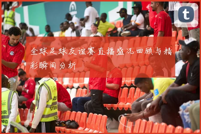 全球足球友谊赛直播盛况回顾与精彩瞬间分析