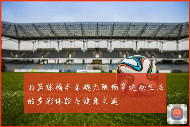打篮球骑车乐趣无限畅享运动生活的多彩体验与健康之道