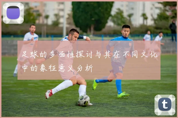 足球的多面性探讨与其在不同文化中的象征意义分析
