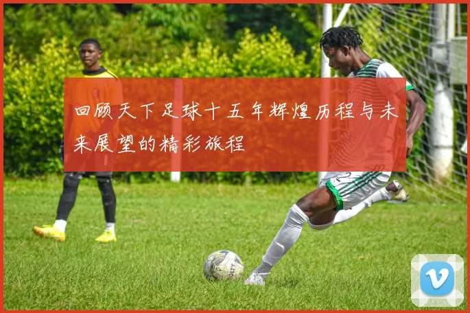 回顾天下足球十五年辉煌历程与未来展望的精彩旅程