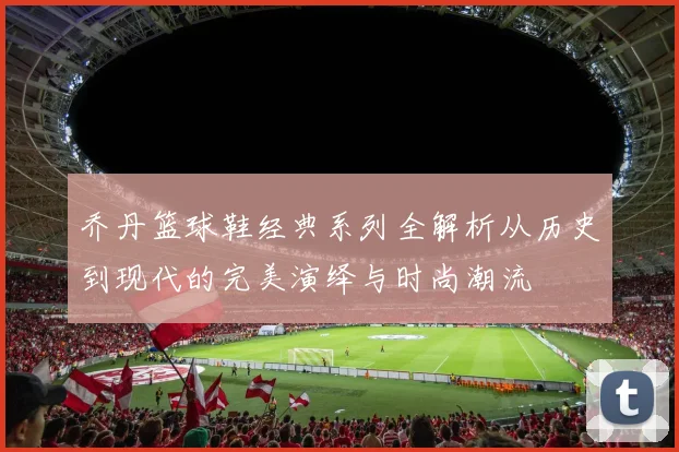 乔丹篮球鞋经典系列全解析从历史到现代的完美演绎与时尚潮流
